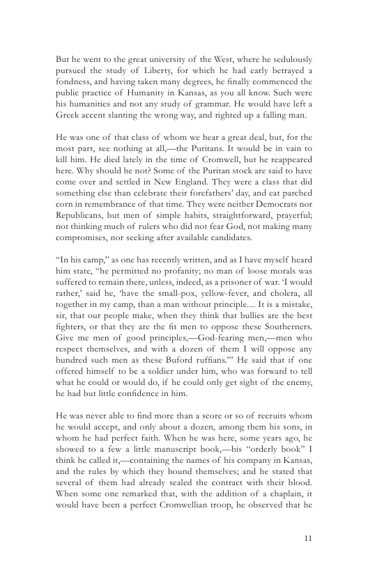 But he went to the great university of the West, where he sedulously pursued the study of Liberty, for which he had early betrayed a fondness, and having taken many degrecs, he finally commenced the public practice of Humanity in Kansas, as you all know. Such were his humanities and not any study of grammar. He would have left a Greek accent slanting the wrong way, and righted up a falling man.  He was one of that class of whom we hear a great deal, bur, for the most past, see nothing at all—the Puritans. Lt would be in vain to kil him. He died lately in the dme of Cromwell, but he reappeared here. Why should he not? Some of the Puritan stock are said to have come over and settled in New England. They were a class that did something clsc than celebrate their forefathers’ day, and cat pazched corn in semembrance of that time. They were neither Democrats nor Republicans, but men of simple habits, straightforard, prayerful; not thinking much of rulers who did not fear God, not making many compromises, nor seeking after available candidates.  “In his camp,” as one has recendly writien, and as | have myself heard him state, “he permitted no profanity; no man of loose morals was suffered to remain there, unless,indeed, as a prisoner of war. 1 would rather, said he, ‘have the smallpos, yellow-fever, and cholera, all together in my camp, than & man without principle.... It s a mistake, sir, that our peaple make, when they think that bullies are the best fighters, or that they are the fit men to oppose these Southerners. Give me men of good principles,—God-fearing men,—men who respect themselves, and with a dozen of them 1 will oppose any hundred such men as these Buford ruffans™ He said that if one offered himself to be a soldier under him, who was forward to tell  what he could o would do, if he could only get sight of the enemy, he had but little confidence in him.  He was never able to find more than a score or so of recruits whom he would accept, and only about a dozen, amang them his sons, in whom he had perfect faith. When he wa 55 ago, he showed 0 a few a little manuscript book—his “orderly book” | think he called it,—containing the names of his company in Kansas, and the rules by which they bound themselves; and he stated that several of them had already sealed the contract with their blood When some one remarked that, with the addition of & chaplain, it would have been a perfect Cromwellian troop, he obscrved that he  here, some  n 